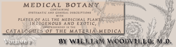  - Medical botany : containing systematic and general descriptions, with plates, of all the medicinal plants, indigenous and exotic, comprehended in the catalogues of the materia medica, as published by the Royal Colleges of Physicians of London and Edinburgh : accompanied with a circumstantial detail of their medicinal effects, and of the diseases in which they have been most successfully employed / by William Woodville ... .